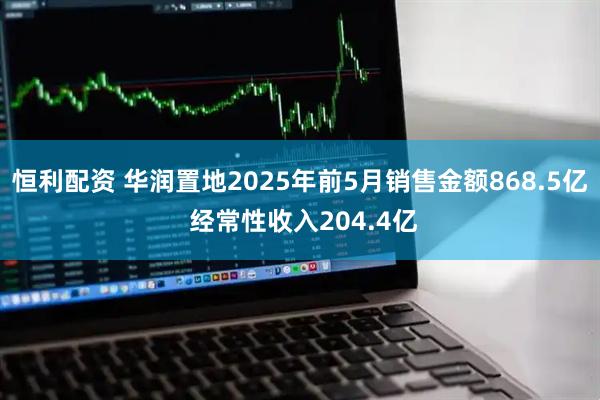 恒利配资 华润置地2025年前5月销售金额868.5亿 经常性收入204.4亿