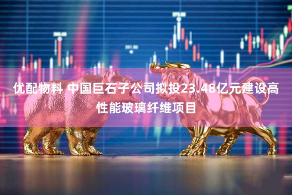 优配物料 中国巨石子公司拟投23.48亿元建设高性能玻璃纤维项目