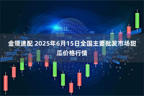 金领速配 2025年6月15日全国主要批发市场甜瓜价格行情