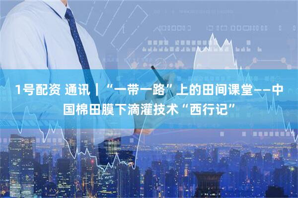 1号配资 通讯｜“一带一路”上的田间课堂——中国棉田膜下滴灌技术“西行记”