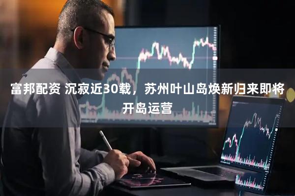 富邦配资 沉寂近30载，苏州叶山岛焕新归来即将开岛运营