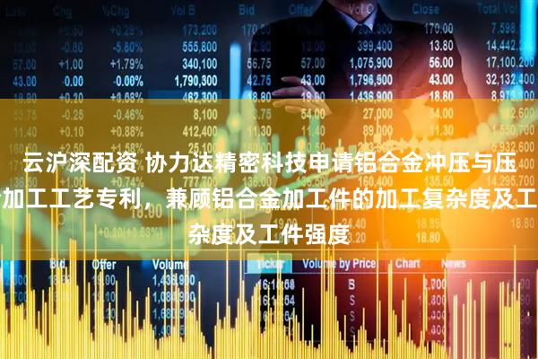 云沪深配资 协力达精密科技申请铝合金冲压与压铸结合加工工艺专利，兼顾铝合金加工件的加工复杂度及工件强度