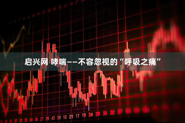 启兴网 哮喘——不容忽视的“呼吸之痛”