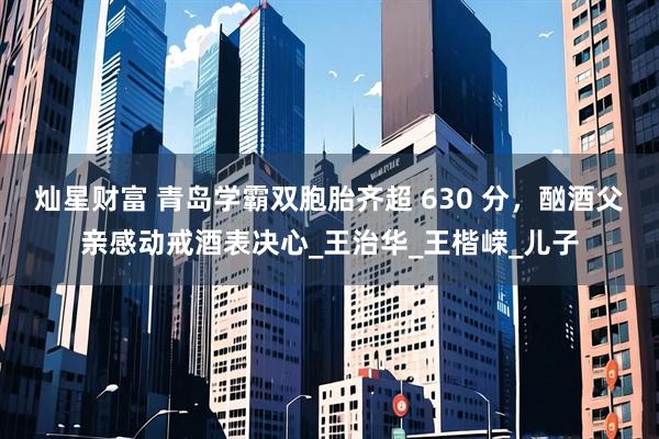 灿星财富 青岛学霸双胞胎齐超 630 分，酗酒父亲感动戒酒表决心_王治华_王楷嵘_儿子