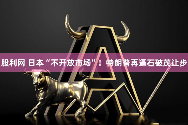 股利网 日本“不开放市场”！特朗普再逼石破茂让步