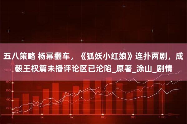 五八策略 杨幂翻车，《狐妖小红娘》连扑两剧，成毅王权篇未播评论区已沦陷_原著_涂山_剧情
