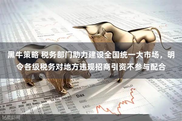 黑牛策略 税务部门助力建设全国统一大市场，明令各级税务对地方违规招商引资不参与配合