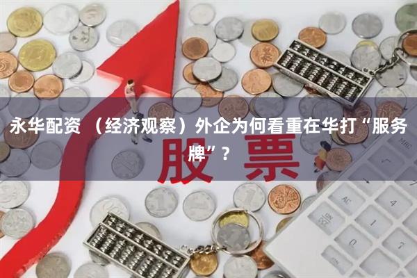 永华配资 （经济观察）外企为何看重在华打“服务牌”？