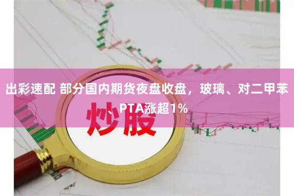 出彩速配 部分国内期货夜盘收盘，玻璃、对二甲苯、PTA涨超1%