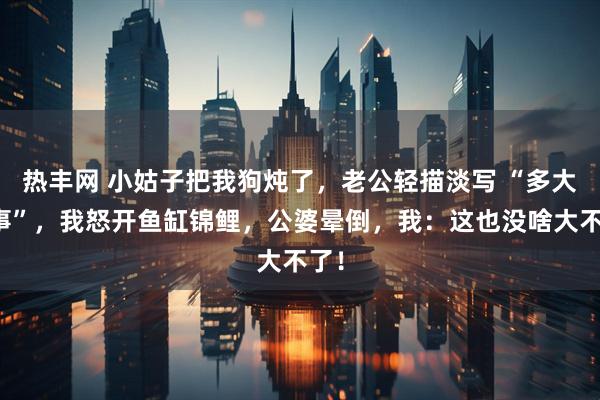 热丰网 小姑子把我狗炖了，老公轻描淡写 “多大点事”，我怒开鱼缸锦鲤，公婆晕倒，我：这也没啥大不了！