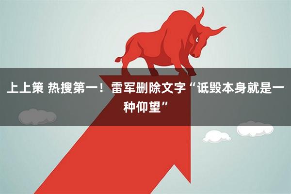 上上策 热搜第一！雷军删除文字“诋毁本身就是一种仰望”