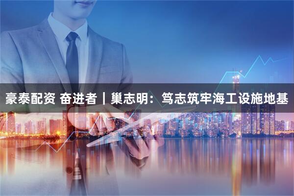 豪泰配资 奋进者｜巢志明：笃志筑牢海工设施地基