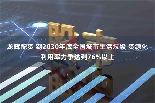 龙辉配资 到2030年底全国城市生活垃圾 资源化利用率力争达到76%以上
